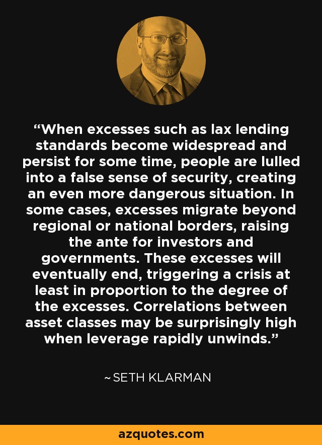 When excesses such as lax lending standards become widespread and persist for some time, people are lulled into a false sense of security, creating an even more dangerous situation. In some cases, excesses migrate beyond regional or national borders, raising the ante for investors and governments. These excesses will eventually end, triggering a crisis at least in proportion to the degree of the excesses. Correlations between asset classes may be surprisingly high when leverage rapidly unwinds. - Seth Klarman