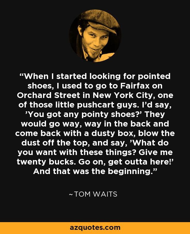 When I started looking for pointed shoes, I used to go to Fairfax on Orchard Street in New York City, one of those little pushcart guys. I'd say, 'You got any pointy shoes?' They would go way, way in the back and come back with a dusty box, blow the dust off the top, and say, 'What do you want with these things? Give me twenty bucks. Go on, get outta here!' And that was the beginning. - Tom Waits