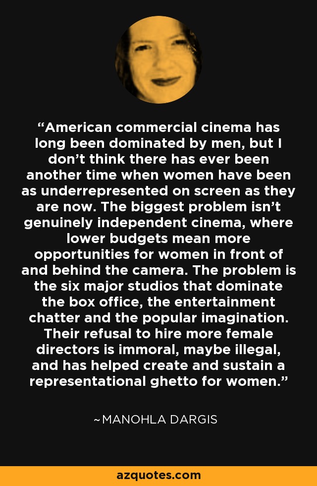 American commercial cinema has long been dominated by men, but I don’t think there has ever been another time when women have been as underrepresented on screen as they are now. The biggest problem isn’t genuinely independent cinema, where lower budgets mean more opportunities for women in front of and behind the camera. The problem is the six major studios that dominate the box office, the entertainment chatter and the popular imagination. Their refusal to hire more female directors is immoral, maybe illegal, and has helped create and sustain a representational ghetto for women. - Manohla Dargis