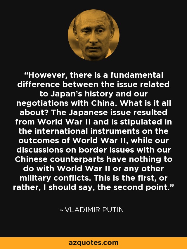 However, there is a fundamental difference between the issue related to Japan's history and our negotiations with China. What is it all about? The Japanese issue resulted from World War II and is stipulated in the international instruments on the outcomes of World War II, while our discussions on border issues with our Chinese counterparts have nothing to do with World War II or any other military conflicts. This is the first, or rather, I should say, the second point. - Vladimir Putin