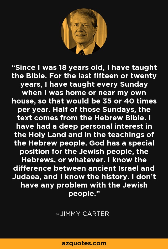 Since I was 18 years old, I have taught the Bible. For the last fifteen or twenty years, I have taught every Sunday when I was home or near my own house, so that would be 35 or 40 times per year. Half of those Sundays, the text comes from the Hebrew Bible. I have had a deep personal interest in the Holy Land and in the teachings of the Hebrew people. God has a special position for the Jewish people, the Hebrews, or whatever. I know the difference between ancient Israel and Judaea, and I know the history. I don't have any problem with the Jewish people. - Jimmy Carter