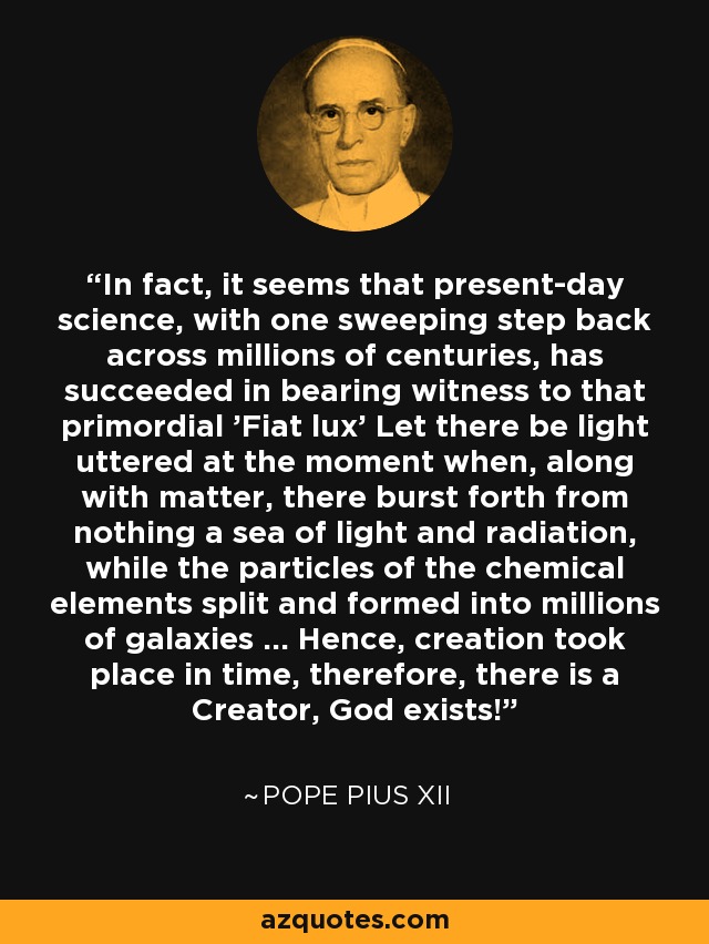 In fact, it seems that present-day science, with one sweeping step back across millions of centuries, has succeeded in bearing witness to that primordial 'Fiat lux' Let there be light uttered at the moment when, along with matter, there burst forth from nothing a sea of light and radiation, while the particles of the chemical elements split and formed into millions of galaxies ... Hence, creation took place in time, therefore, there is a Creator, God exists! - Pope Pius XII