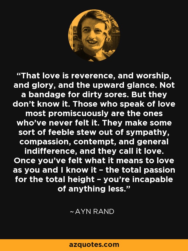 That love is reverence, and worship, and glory, and the upward glance. Not a bandage for dirty sores. But they don’t know it. Those who speak of love most promiscuously are the ones who’ve never felt it. They make some sort of feeble stew out of sympathy, compassion, contempt, and general indifference, and they call it love. Once you’ve felt what it means to love as you and I know it – the total passion for the total height – you’re incapable of anything less. - Ayn Rand