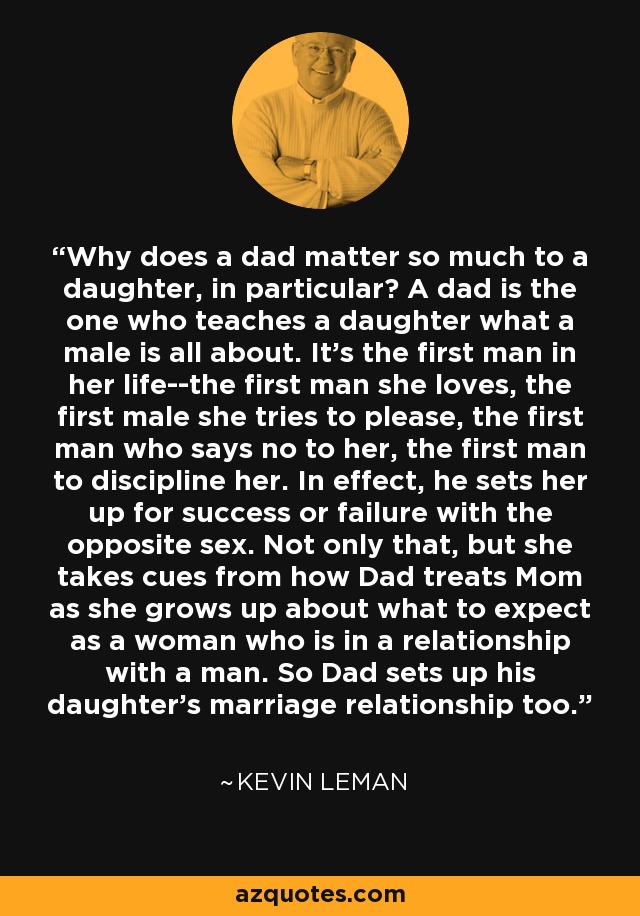 Why does a dad matter so much to a daughter, in particular? A dad is the one who teaches a daughter what a male is all about. It's the first man in her life--the first man she loves, the first male she tries to please, the first man who says no to her, the first man to discipline her. In effect, he sets her up for success or failure with the opposite sex. Not only that, but she takes cues from how Dad treats Mom as she grows up about what to expect as a woman who is in a relationship with a man. So Dad sets up his daughter's marriage relationship too. - Kevin Leman