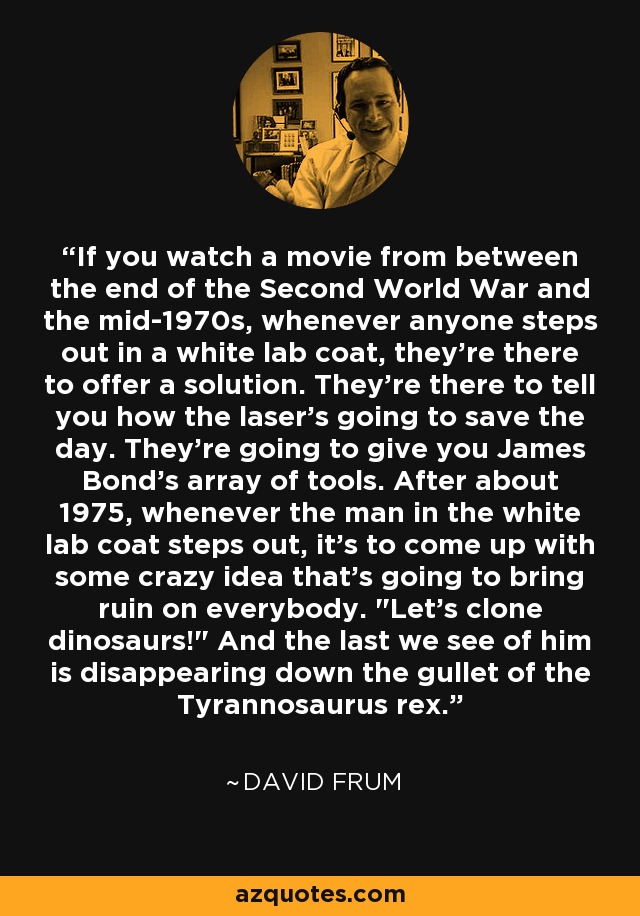 If you watch a movie from between the end of the Second World War and the mid-1970s, whenever anyone steps out in a white lab coat, they're there to offer a solution. They're there to tell you how the laser's going to save the day. They're going to give you James Bond's array of tools. After about 1975, whenever the man in the white lab coat steps out, it's to come up with some crazy idea that's going to bring ruin on everybody. 