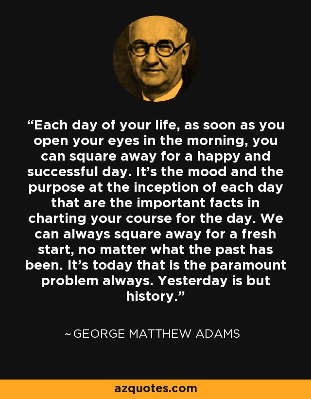 Each day of your life, as soon as you open your eyes in the morning, you can square away for a happy and successful day. It's the mood and the purpose at the inception of each day that are the important facts in charting your course for the day. We can always square away for a fresh start, no matter what the past has been. It's today that is the paramount problem always. Yesterday is but history. - George Matthew Adams