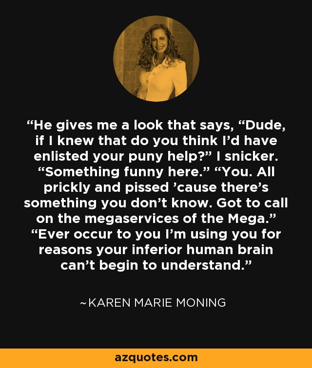 He gives me a look that says, “Dude, if I knew that do you think I’d have enlisted your puny help?” I snicker. “Something funny here.” “You. All prickly and pissed ’cause there’s something you don’t know. Got to call on the megaservices of the Mega.” “Ever occur to you I’m using you for reasons your inferior human brain can’t begin to understand. - Karen Marie Moning