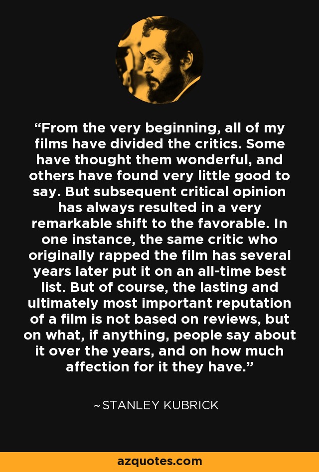 From the very beginning, all of my films have divided the critics. Some have thought them wonderful, and others have found very little good to say. But subsequent critical opinion has always resulted in a very remarkable shift to the favorable. In one instance, the same critic who originally rapped the film has several years later put it on an all-time best list. But of course, the lasting and ultimately most important reputation of a film is not based on reviews, but on what, if anything, people say about it over the years, and on how much affection for it they have. - Stanley Kubrick