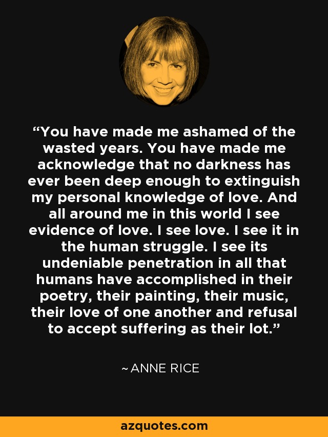 You have made me ashamed of the wasted years. You have made me acknowledge that no darkness has ever been deep enough to extinguish my personal knowledge of love. And all around me in this world I see evidence of love. I see love. I see it in the human struggle. I see its undeniable penetration in all that humans have accomplished in their poetry, their painting, their music, their love of one another and refusal to accept suffering as their lot. - Anne Rice