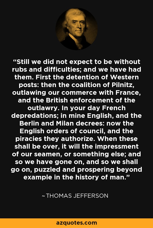 Still we did not expect to be without rubs and difficulties; and we have had them. First the detention of Western posts: then the coalition of Pilnitz, outlawing our commerce with France, and the British enforcement of the outlawry. In your day French depredations; in mine English, and the Berlin and Milan decrees: now the English orders of council, and the piracies they authorize. When these shall be over, it will the impressment of our seamen, or something else; and so we have gone on, and so we shall go on, puzzled and prospering beyond example in the history of man. - Thomas Jefferson