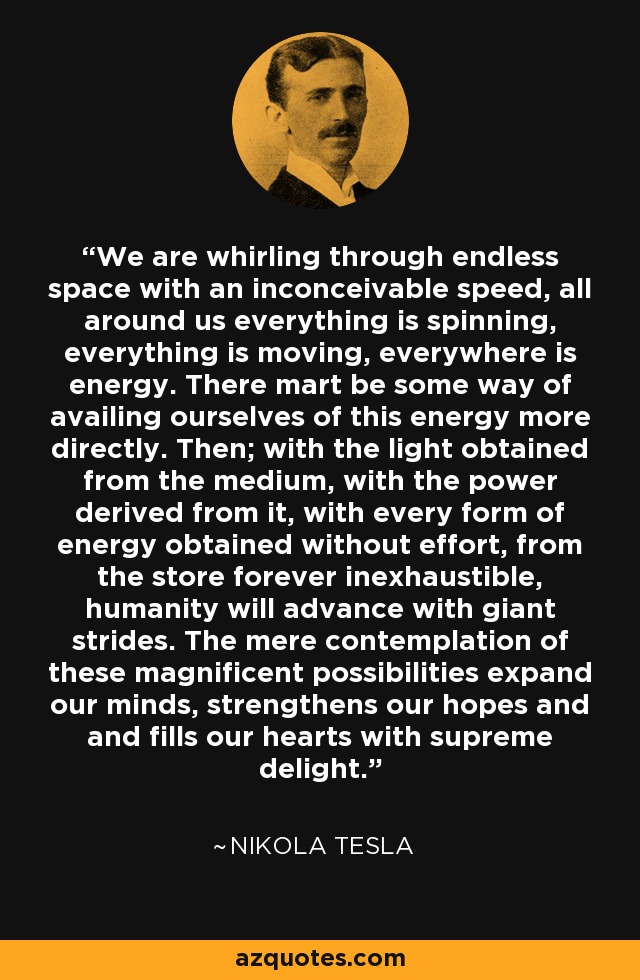 We are whirling through endless space with an inconceivable speed, all around us everything is spinning, everything is moving, everywhere is energy. There mart be some way of availing ourselves of this energy more directly. Then; with the light obtained from the medium, with the power derived from it, with every form of energy obtained without effort, from the store forever inexhaustible, humanity will advance with giant strides. The mere contemplation of these magnificent possibilities expand our minds, strengthens our hopes and and fills our hearts with supreme delight. - Nikola Tesla