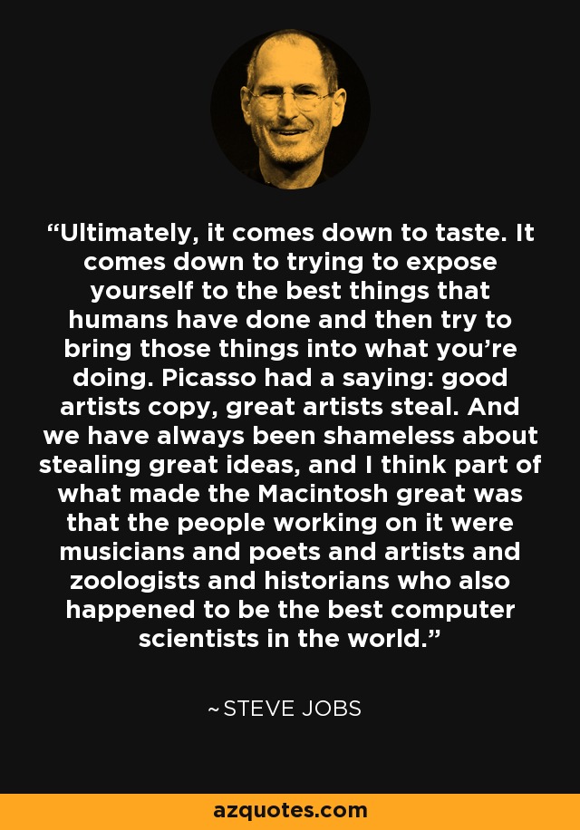 Ultimately, it comes down to taste. It comes down to trying to expose yourself to the best things that humans have done and then try to bring those things into what you're doing. Picasso had a saying: good artists copy, great artists steal. And we have always been shameless about stealing great ideas, and I think part of what made the Macintosh great was that the people working on it were musicians and poets and artists and zoologists and historians who also happened to be the best computer scientists in the world. - Steve Jobs