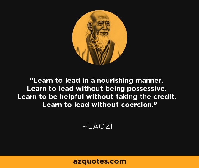 Learn to lead in a nourishing manner. Learn to lead without being possessive. Learn to be helpful without taking the credit. Learn to lead without coercion. - Laozi