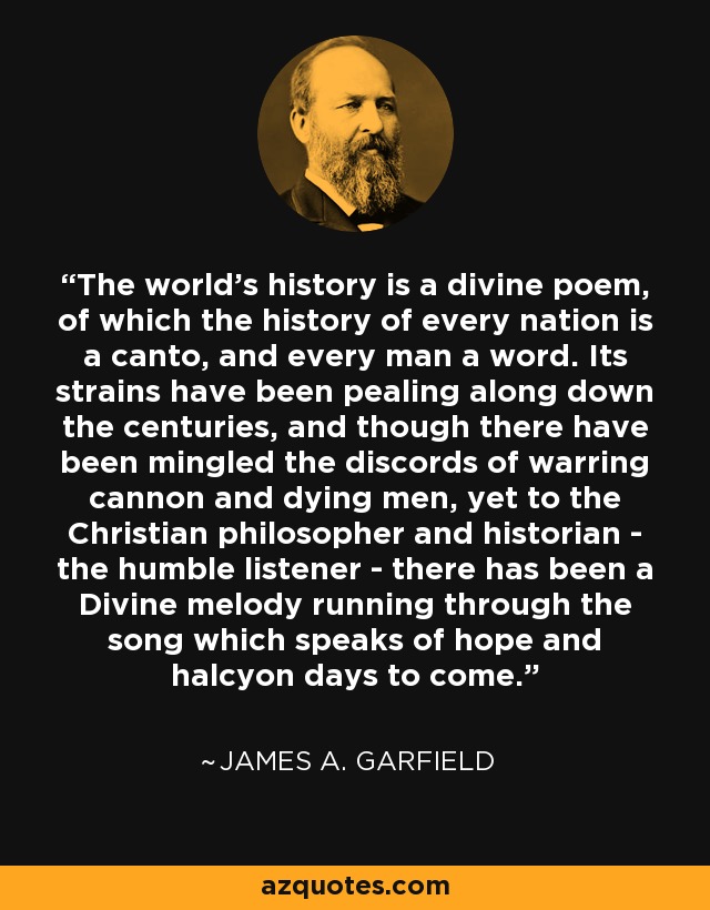 The world's history is a divine poem, of which the history of every nation is a canto, and every man a word. Its strains have been pealing along down the centuries, and though there have been mingled the discords of warring cannon and dying men, yet to the Christian philosopher and historian - the humble listener - there has been a Divine melody running through the song which speaks of hope and halcyon days to come. - James A. Garfield