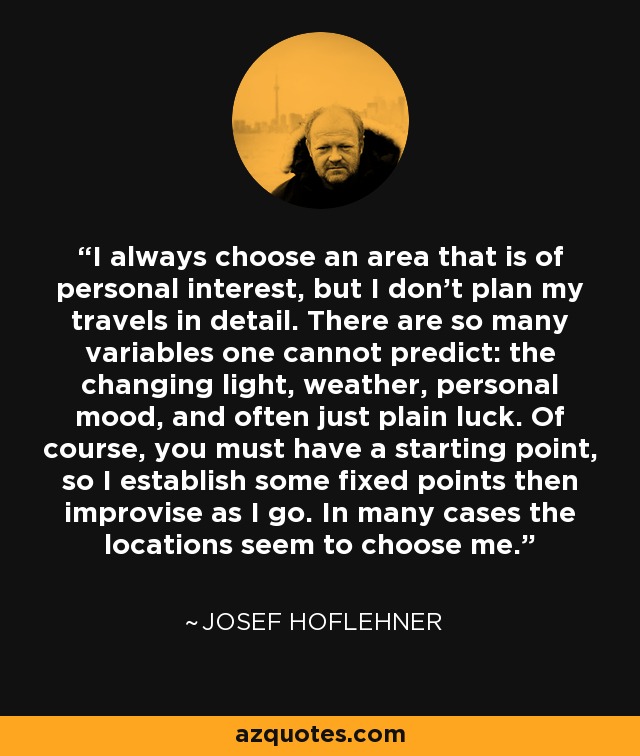 I always choose an area that is of personal interest, but I don't plan my travels in detail. There are so many variables one cannot predict: the changing light, weather, personal mood, and often just plain luck. Of course, you must have a starting point, so I establish some fixed points then improvise as I go. In many cases the locations seem to choose me. - Josef Hoflehner