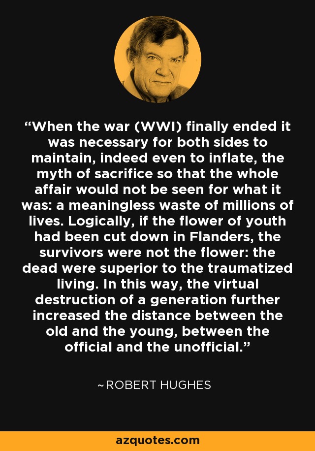 When the war (WWI) finally ended it was necessary for both sides to maintain, indeed even to inflate, the myth of sacrifice so that the whole affair would not be seen for what it was: a meaningless waste of millions of lives. Logically, if the flower of youth had been cut down in Flanders, the survivors were not the flower: the dead were superior to the traumatized living. In this way, the virtual destruction of a generation further increased the distance between the old and the young, between the official and the unofficial. - Robert Hughes