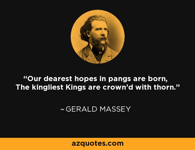 Our dearest hopes in pangs are born, The kingliest Kings are crown'd with thorn. - Gerald Massey