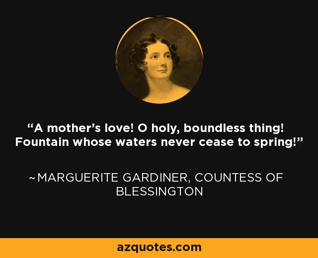 A mother's love! O holy, boundless thing! Fountain whose waters never cease to spring! - Marguerite Gardiner, Countess of Blessington