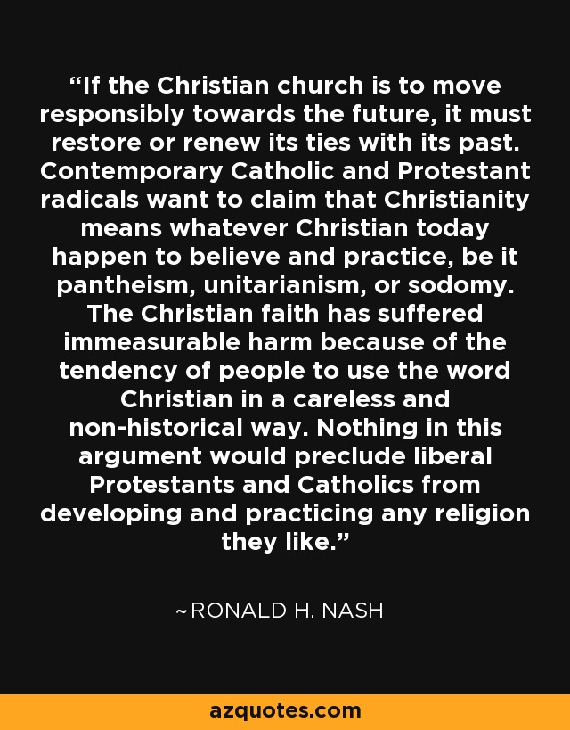 If the Christian church is to move responsibly towards the future, it must restore or renew its ties with its past. Contemporary Catholic and Protestant radicals want to claim that Christianity means whatever Christian today happen to believe and practice, be it pantheism, unitarianism, or sodomy. The Christian faith has suffered immeasurable harm because of the tendency of people to use the word Christian in a careless and non-historical way. Nothing in this argument would preclude liberal Protestants and Catholics from developing and practicing any religion they like. - Ronald H. Nash