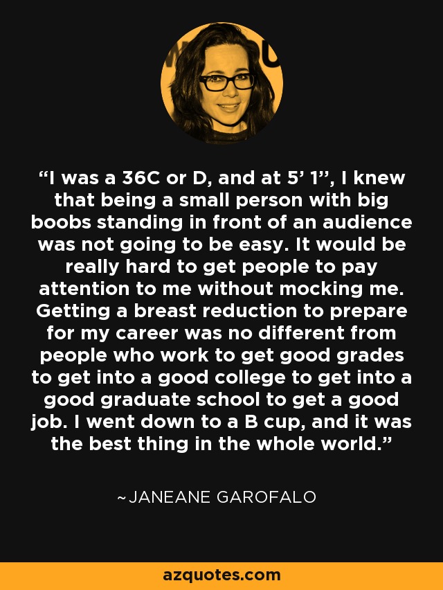 I was a 36C or D, and at 5' 1'', I knew that being a small person with big boobs standing in front of an audience was not going to be easy. It would be really hard to get people to pay attention to me without mocking me. Getting a breast reduction to prepare for my career was no different from people who work to get good grades to get into a good college to get into a good graduate school to get a good job. I went down to a B cup, and it was the best thing in the whole world. - Janeane Garofalo