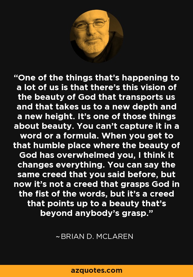 One of the things that's happening to a lot of us is that there's this vision of the beauty of God that transports us and that takes us to a new depth and a new height. It's one of those things about beauty. You can't capture it in a word or a formula. When you get to that humble place where the beauty of God has overwhelmed you, I think it changes everything. You can say the same creed that you said before, but now it's not a creed that grasps God in the fist of the words, but it's a creed that points up to a beauty that's beyond anybody's grasp. - Brian D. McLaren