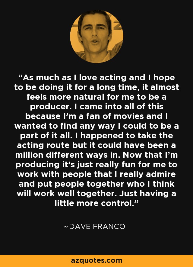 As much as I love acting and I hope to be doing it for a long time, it almost feels more natural for me to be a producer. I came into all of this because I'm a fan of movies and I wanted to find any way I could to be a part of it all. I happened to take the acting route but it could have been a million different ways in. Now that I'm producing it's just really fun for me to work with people that I really admire and put people together who I think will work well together. Just having a little more control. - Dave Franco