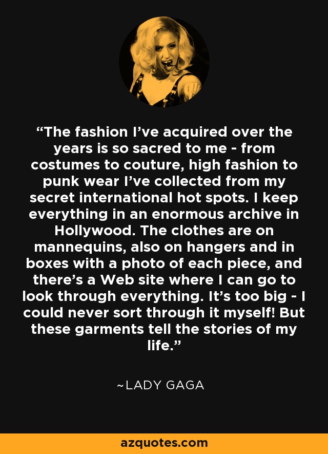 The fashion I've acquired over the years is so sacred to me - from costumes to couture, high fashion to punk wear I've collected from my secret international hot spots. I keep everything in an enormous archive in Hollywood. The clothes are on mannequins, also on hangers and in boxes with a photo of each piece, and there's a Web site where I can go to look through everything. It's too big - I could never sort through it myself! But these garments tell the stories of my life. - Lady Gaga