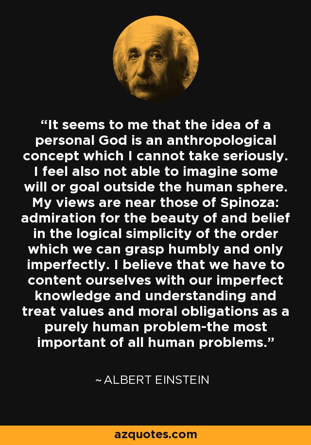 It seems to me that the idea of a personal God is an anthropological concept which I cannot take seriously. I feel also not able to imagine some will or goal outside the human sphere. My views are near those of Spinoza: admiration for the beauty of and belief in the logical simplicity of the order which we can grasp humbly and only imperfectly. I believe that we have to content ourselves with our imperfect knowledge and understanding and treat values and moral obligations as a purely human problem-the most important of all human problems. - Albert Einstein