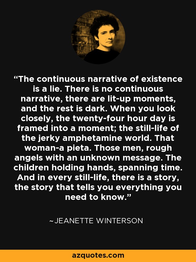 The continuous narrative of existence is a lie. There is no continuous narrative, there are lit-up moments, and the rest is dark. When you look closely, the twenty-four hour day is framed into a moment; the still-life of the jerky amphetamine world. That woman-a pieta. Those men, rough angels with an unknown message. The children holding hands, spanning time. And in every still-life, there is a story, the story that tells you everything you need to know. - Jeanette Winterson