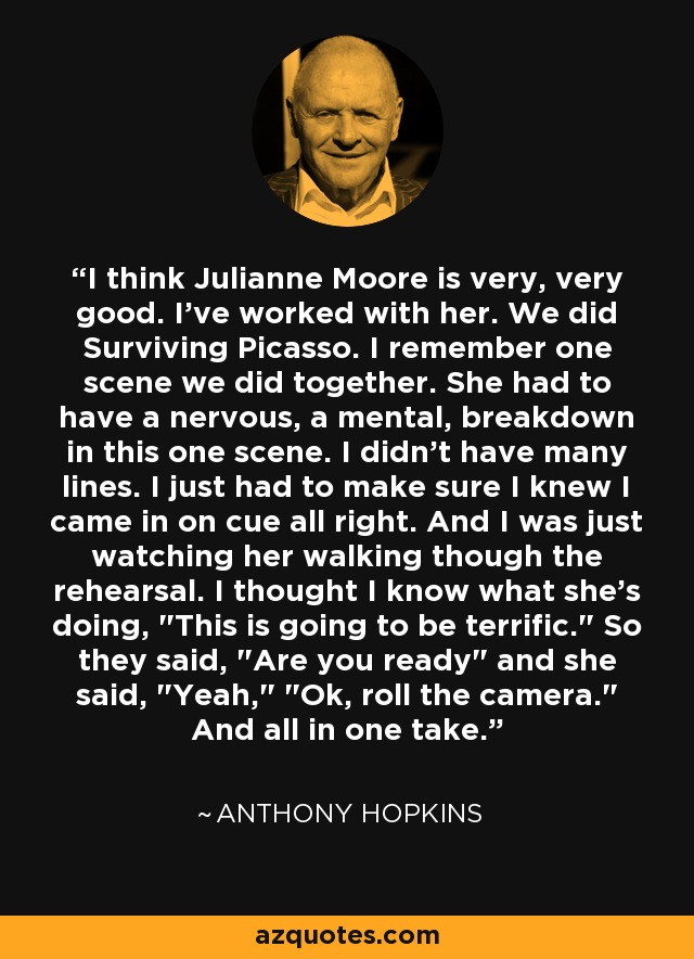 I think Julianne Moore is very, very good. I've worked with her. We did Surviving Picasso. I remember one scene we did together. She had to have a nervous, a mental, breakdown in this one scene. I didn't have many lines. I just had to make sure I knew I came in on cue all right. And I was just watching her walking though the rehearsal. I thought I know what she's doing, 