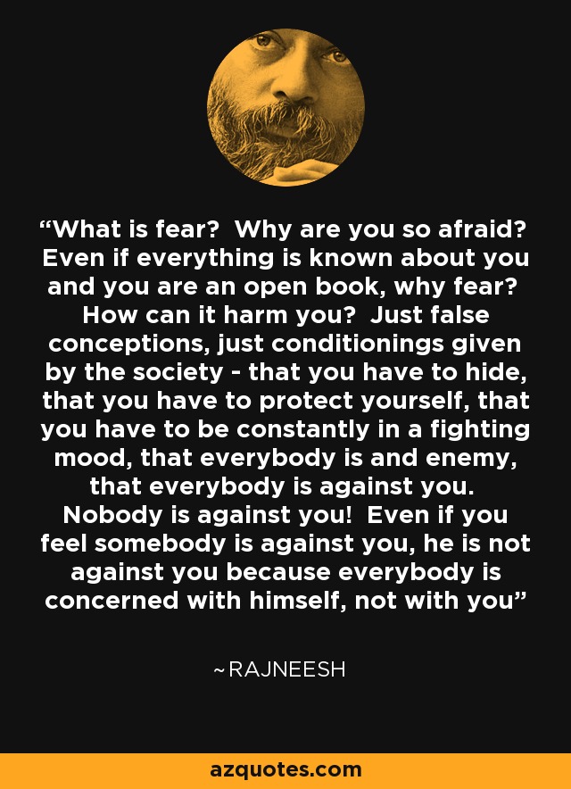 What is fear? Why are you so afraid? Even if everything is known about you and you are an open book, why fear? How can it harm you? Just false conceptions, just conditionings given by the society - that you have to hide, that you have to protect yourself, that you have to be constantly in a fighting mood, that everybody is and enemy, that everybody is against you. Nobody is against you! Even if you feel somebody is against you, he is not against you because everybody is concerned with himself, not with you - Rajneesh