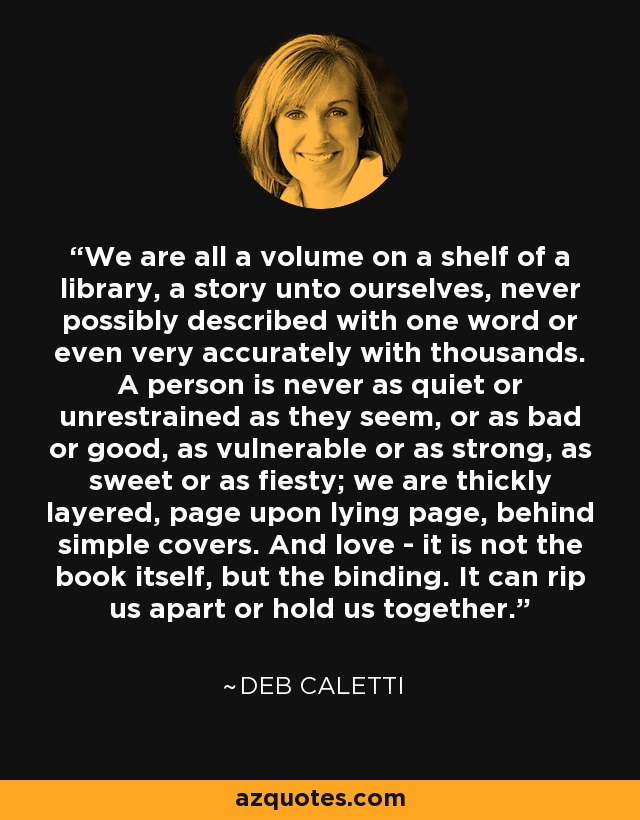 We are all a volume on a shelf of a library, a story unto ourselves, never possibly described with one word or even very accurately with thousands. A person is never as quiet or unrestrained as they seem, or as bad or good, as vulnerable or as strong, as sweet or as fiesty; we are thickly layered, page upon lying page, behind simple covers. And love - it is not the book itself, but the binding. It can rip us apart or hold us together. - Deb Caletti