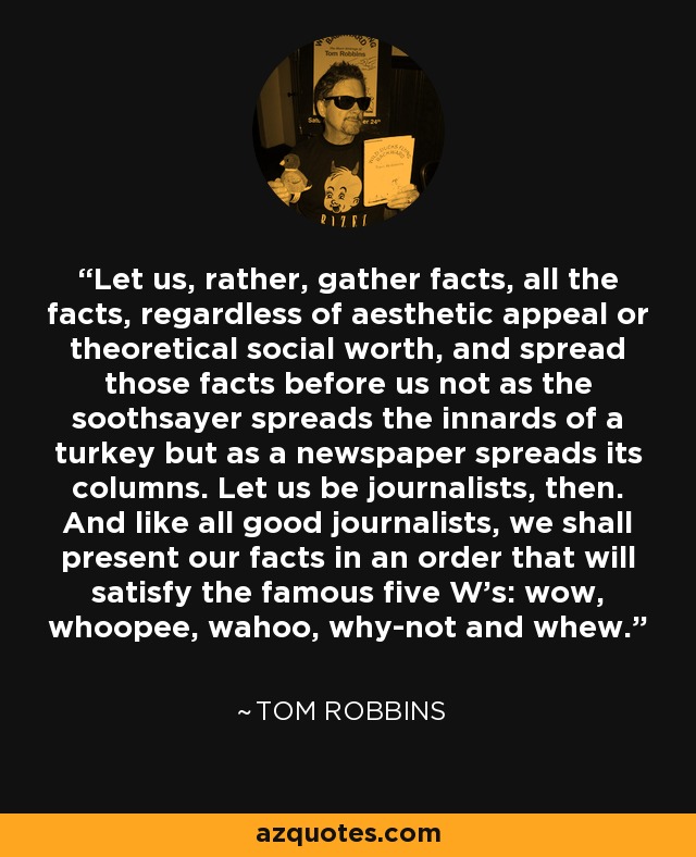 Let us, rather, gather facts, all the facts, regardless of aesthetic appeal or theoretical social worth, and spread those facts before us not as the soothsayer spreads the innards of a turkey but as a newspaper spreads its columns. Let us be journalists, then. And like all good journalists, we shall present our facts in an order that will satisfy the famous five W's: wow, whoopee, wahoo, why-not and whew. - Tom Robbins