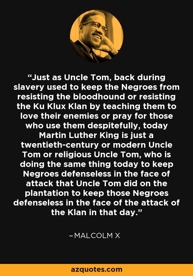 Just as Uncle Tom, back during slavery used to keep the Negroes from resisting the bloodhound or resisting the Ku Klux Klan by teaching them to love their enemies or pray for those who use them despitefully, today Martin Luther King is just a twentieth-century or modern Uncle Tom or religious Uncle Tom, who is doing the same thing today to keep Negroes defenseless in the face of attack that Uncle Tom did on the plantation to keep those Negroes defenseless in the face of the attack of the Klan in that day. - Malcolm X