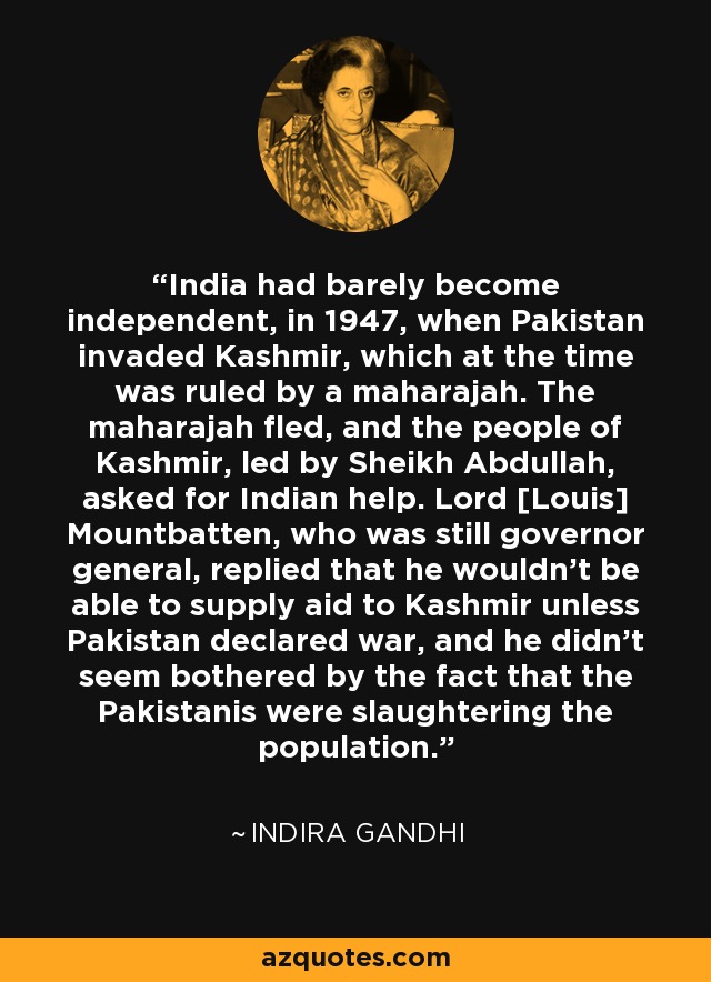 India had barely become independent, in 1947, when Pakistan invaded Kashmir, which at the time was ruled by a maharajah. The maharajah fled, and the people of Kashmir, led by Sheikh Abdullah, asked for Indian help. Lord [Louis] Mountbatten, who was still governor general, replied that he wouldn't be able to supply aid to Kashmir unless Pakistan declared war, and he didn't seem bothered by the fact that the Pakistanis were slaughtering the population. - Indira Gandhi