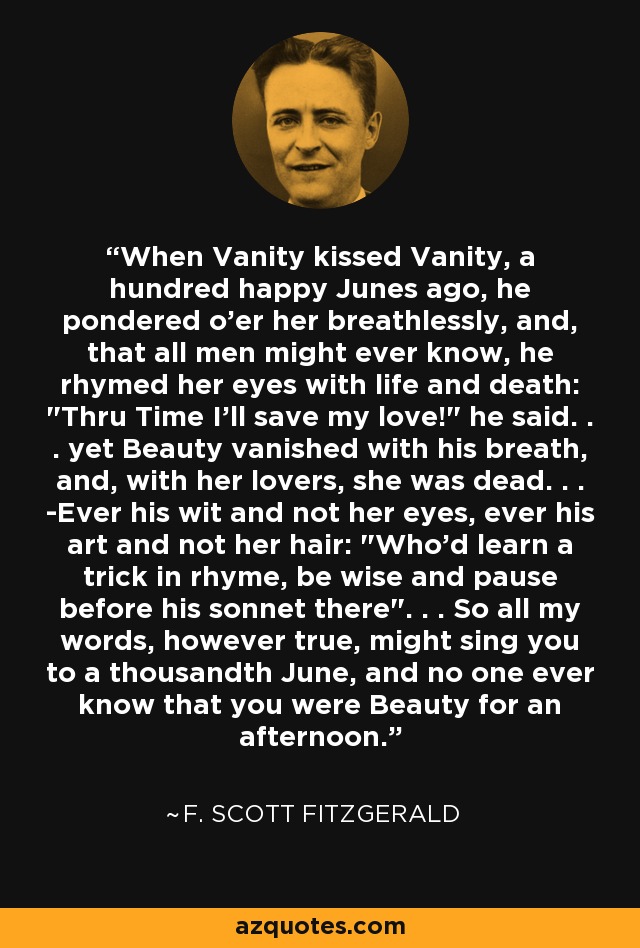 When Vanity kissed Vanity, a hundred happy Junes ago, he pondered o'er her breathlessly, and, that all men might ever know, he rhymed her eyes with life and death: 