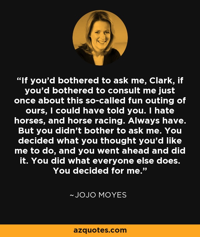 If you'd bothered to ask me, Clark, if you'd bothered to consult me just once about this so-called fun outing of ours, I could have told you. I hate horses, and horse racing. Always have. But you didn't bother to ask me. You decided what you thought you'd like me to do, and you went ahead and did it. You did what everyone else does. You decided for me. - Jojo Moyes