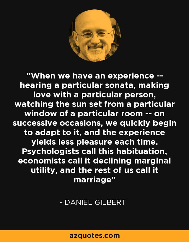 When we have an experience -- hearing a particular sonata, making love with a particular person, watching the sun set from a particular window of a particular room -- on successive occasions, we quickly begin to adapt to it, and the experience yields less pleasure each time. Psychologists call this habituation, economists call it declining marginal utility, and the rest of us call it marriage - Daniel Gilbert