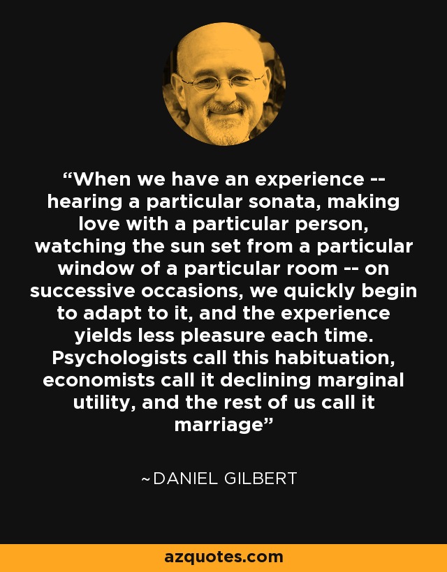 When we have an experience -- hearing a particular sonata, making love with a particular person, watching the sun set from a particular window of a particular room -- on successive occasions, we quickly begin to adapt to it, and the experience yields less pleasure each time. Psychologists call this habituation, economists call it declining marginal utility, and the rest of us call it marriage - Daniel Gilbert