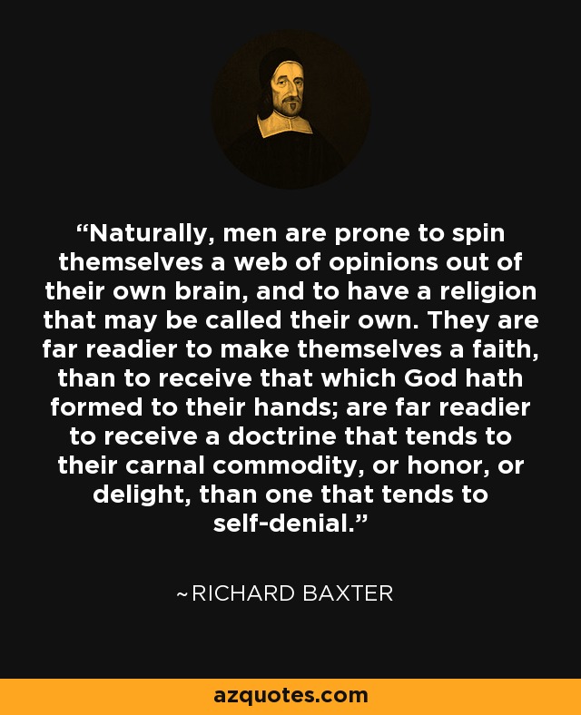 Naturally, men are prone to spin themselves a web of opinions out of their own brain, and to have a religion that may be called their own. They are far readier to make themselves a faith, than to receive that which God hath formed to their hands; are far readier to receive a doctrine that tends to their carnal commodity, or honor, or delight, than one that tends to self-denial. - Richard Baxter