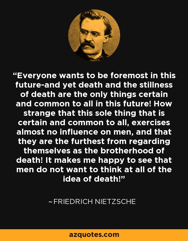 Everyone wants to be foremost in this future-and yet death and the stillness of death are the only things certain and common to all in this future! How strange that this sole thing that is certain and common to all, exercises almost no influence on men, and that they are the furthest from regarding themselves as the brotherhood of death! It makes me happy to see that men do not want to think at all of the idea of death! - Friedrich Nietzsche