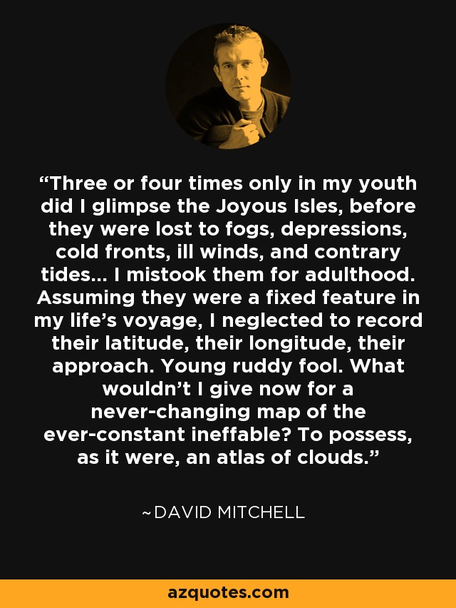 Three or four times only in my youth did I glimpse the Joyous Isles, before they were lost to fogs, depressions, cold fronts, ill winds, and contrary tides... I mistook them for adulthood. Assuming they were a fixed feature in my life's voyage, I neglected to record their latitude, their longitude, their approach. Young ruddy fool. What wouldn't I give now for a never-changing map of the ever-constant ineffable? To possess, as it were, an atlas of clouds. - David Mitchell