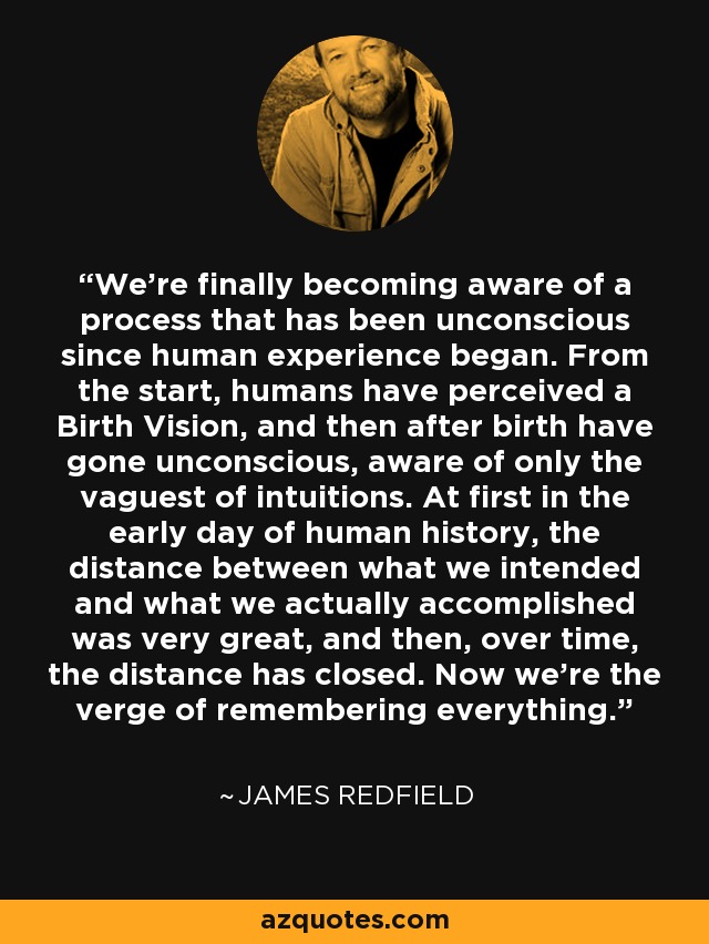 We're finally becoming aware of a process that has been unconscious since human experience began. From the start, humans have perceived a Birth Vision, and then after birth have gone unconscious, aware of only the vaguest of intuitions. At first in the early day of human history, the distance between what we intended and what we actually accomplished was very great, and then, over time, the distance has closed. Now we're the verge of remembering everything. - James Redfield