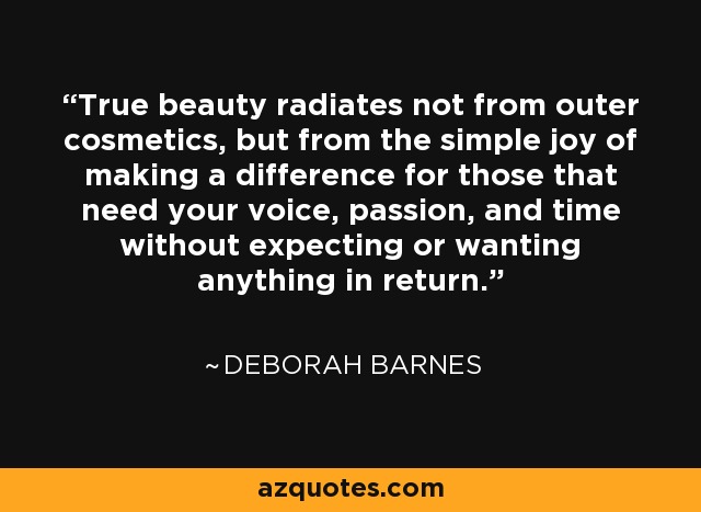 True beauty radiates not from outer cosmetics, but from the simple joy of making a difference for those that need your voice, passion, and time without expecting or wanting anything in return. - Deborah Barnes