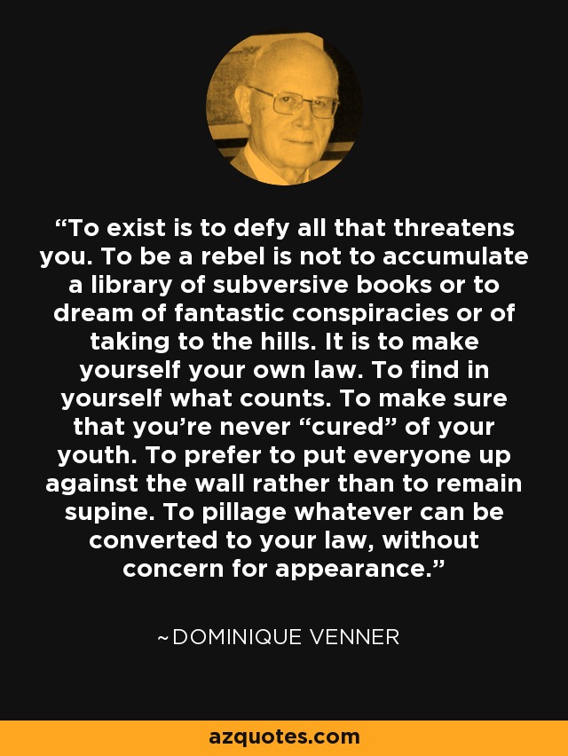 To exist is to defy all that threatens you. To be a rebel is not to accumulate a library of subversive books or to dream of fantastic conspiracies or of taking to the hills. It is to make yourself your own law. To find in yourself what counts. To make sure that you’re never “cured” of your youth. To prefer to put everyone up against the wall rather than to remain supine. To pillage whatever can be converted to your law, without concern for appearance. - Dominique Venner