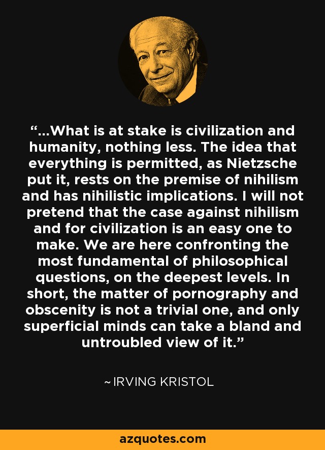 ...What is at stake is civilization and humanity, nothing less. The idea that everything is permitted, as Nietzsche put it, rests on the premise of nihilism and has nihilistic implications. I will not pretend that the case against nihilism and for civilization is an easy one to make. We are here confronting the most fundamental of philosophical questions, on the deepest levels. In short, the matter of pornography and obscenity is not a trivial one, and only superficial minds can take a bland and untroubled view of it. - Irving Kristol