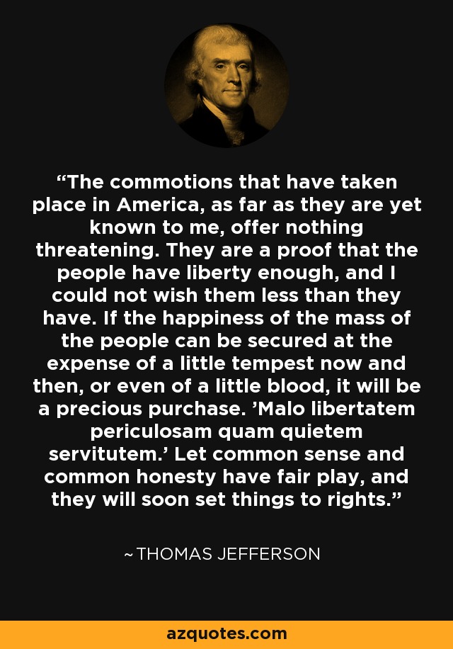 The commotions that have taken place in America, as far as they are yet known to me, offer nothing threatening. They are a proof that the people have liberty enough, and I could not wish them less than they have. If the happiness of the mass of the people can be secured at the expense of a little tempest now and then, or even of a little blood, it will be a precious purchase. 'Malo libertatem periculosam quam quietem servitutem.' Let common sense and common honesty have fair play, and they will soon set things to rights. - Thomas Jefferson