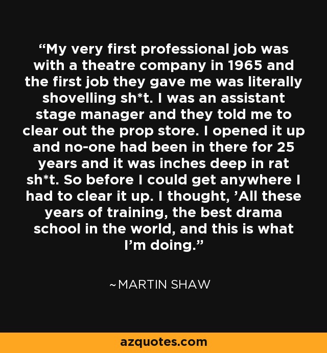 My very first professional job was with a theatre company in 1965 and the first job they gave me was literally shovelling sh*t. I was an assistant stage manager and they told me to clear out the prop store. I opened it up and no-one had been in there for 25 years and it was inches deep in rat sh*t. So before I could get anywhere I had to clear it up. I thought, 'All these years of training, the best drama school in the world, and this is what I'm doing.' - Martin Shaw