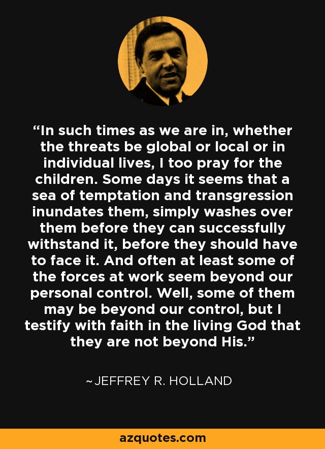 In such times as we are in, whether the threats be global or local or in individual lives, I too pray for the children. Some days it seems that a sea of temptation and transgression inundates them, simply washes over them before they can successfully withstand it, before they should have to face it. And often at least some of the forces at work seem beyond our personal control. Well, some of them may be beyond our control, but I testify with faith in the living God that they are not beyond His. - Jeffrey R. Holland