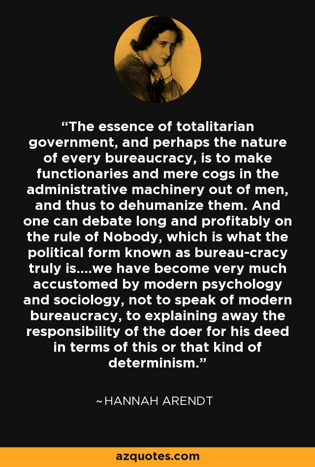 The essence of totalitarian government, and perhaps the nature of every bureaucracy, is to make functionaries and mere cogs in the administrative machinery out of men, and thus to dehumanize them. And one can debate long and profitably on the rule of Nobody, which is what the political form known as bureau-cracy truly is….we have become very much accustomed by modern psychology and sociology, not to speak of modern bureaucracy, to explaining away the responsibility of the doer for his deed in terms of this or that kind of determinism. - Hannah Arendt